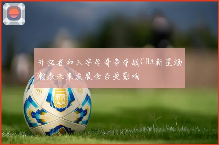 开拓者加入字母哥争夺战CBA新星杨瀚森未来发展会否受影响