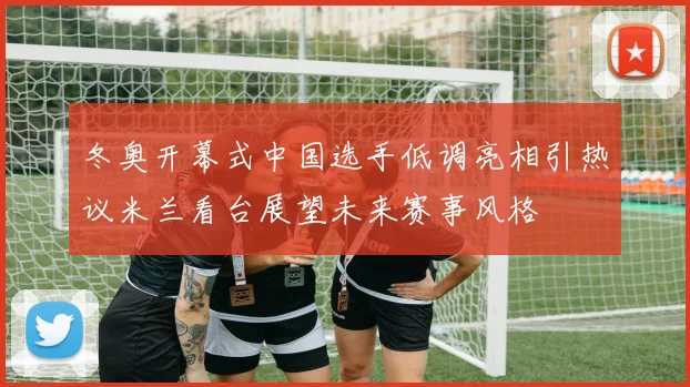 冬奥开幕式中国选手低调亮相引热议米兰看台展望未来赛事风格