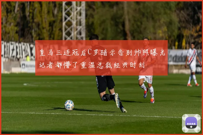 皇马三连冠后C罗暗示告别帅照曝光记者都懵了重温总裁经典时刻